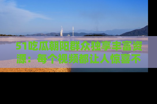 51吃瓜朝阳群众独享丰富资源:每个视频都让人惊喜不已!