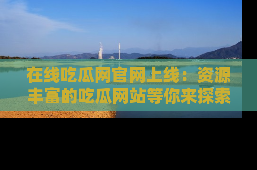 在线吃瓜网官网上线:资源丰富的吃瓜网站等你来探索