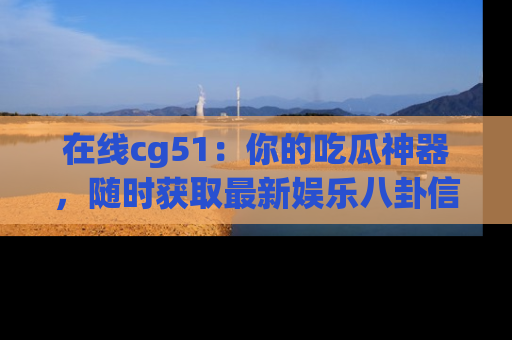 在线cg51:你的吃瓜神器,随时获取最新娱乐八卦信息。