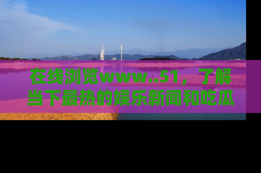 在线浏览www..51,了解当下最热的娱乐新闻和吃瓜话题
