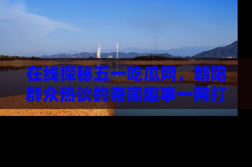 在线探秘五一吃瓜网,朝阳群众热议的奇闻趣事一网打尽