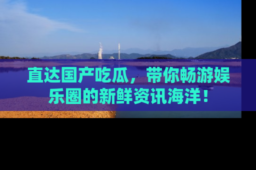 直达国产吃瓜,带你畅游娱乐圈的新鲜资讯海洋!
