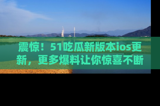 震惊!51吃瓜新版本ios更新,更多爆料让你惊喜不断,赶快来看吧!