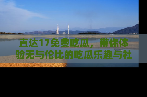 直达17免费吃瓜,带你体验无与伦比的吃瓜乐趣与社区互动