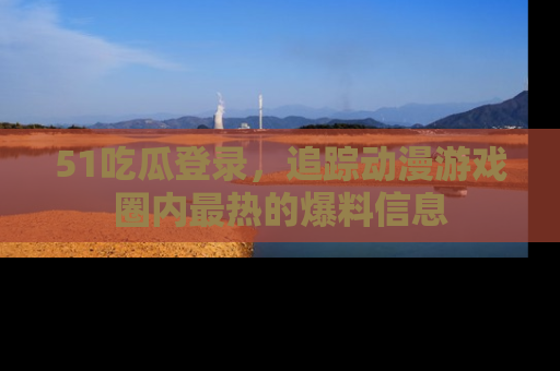 51吃瓜登录,追踪动漫游戏圈内最热的爆料信息
