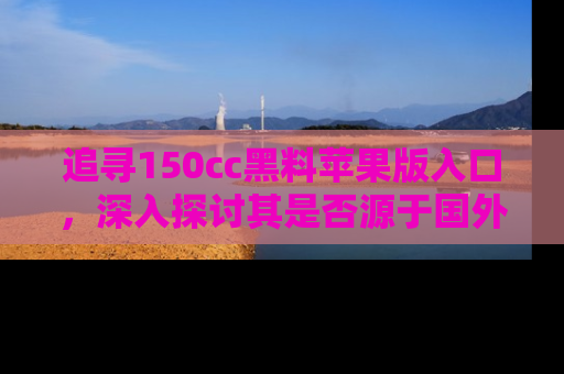 追寻150cc黑料苹果版入口,深入探讨其是否源于国外的传闻