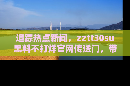 追踪热点新闻,zztt30su黑料不打烊官网传送门,带你进入吃瓜新世界!