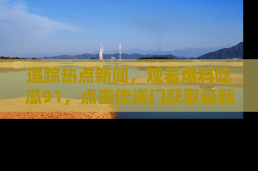 追踪热点新闻,观看爆料吃瓜91,点击传送门获取最新更新!