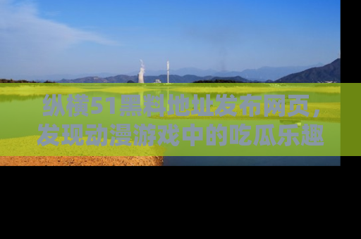 纵横51黑料地址发布网页,发现动漫游戏中的吃瓜乐趣