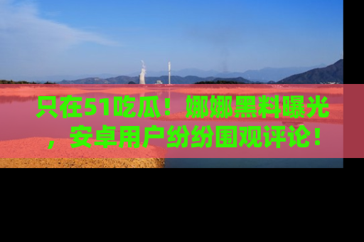 只在51吃瓜!娜娜黑料曝光,安卓用户纷纷围观评论!