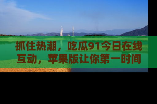 抓住热潮,吃瓜91今日在线互动,苹果版让你第一时间掌握信息!