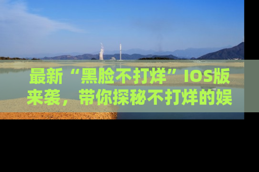 最新“黑脸不打烊”IOS版来袭,带你探秘不打烊的娱乐世界!