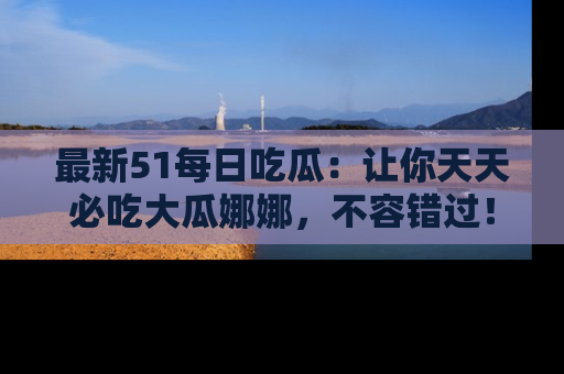最新51每日吃瓜:让你天天必吃大瓜娜娜,不容错过!