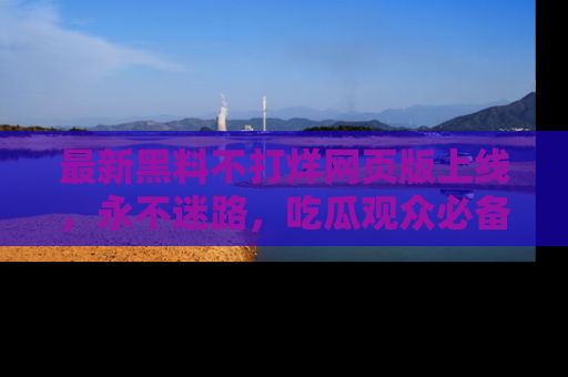 最新黑料不打烊网页版上线,永不迷路,吃瓜观众必备工具!
