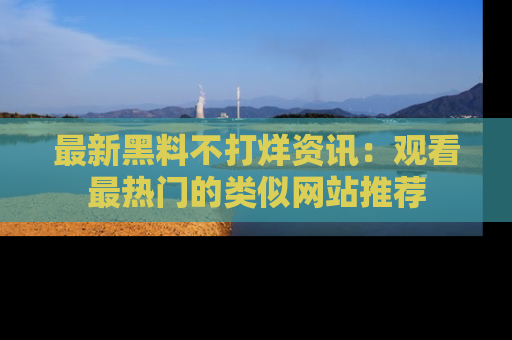 最新黑料不打烊资讯：观看最热门的类似网站推荐