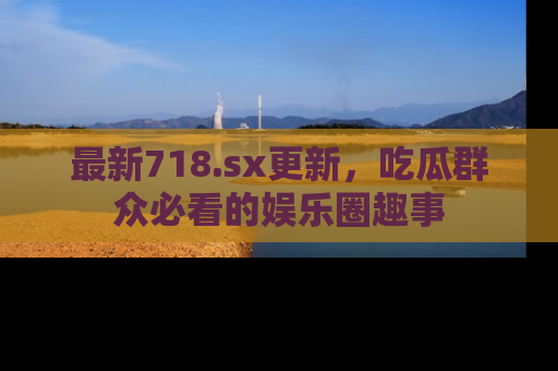 最新718.sx更新,吃瓜群众必看的娱乐圈趣事