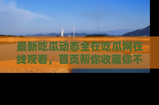 最新吃瓜动态全在吃瓜网在线观看,首页帮你收藏你不能错过的精彩!