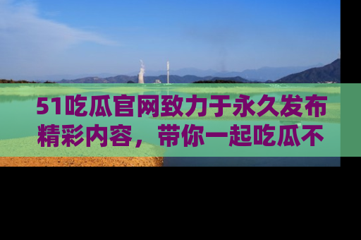 51吃瓜官网致力于永久发布精彩内容,带你一起吃瓜不停歇!