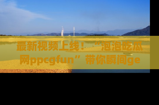最新视频上线!“泡泡吃瓜网ppcgfun”带你瞬间get吃瓜圈的秘密