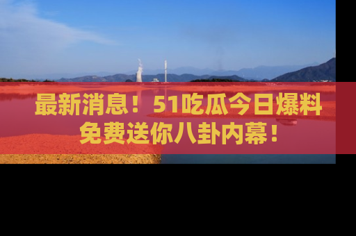 最新消息!51吃瓜今日爆料免费送你八卦内幕!