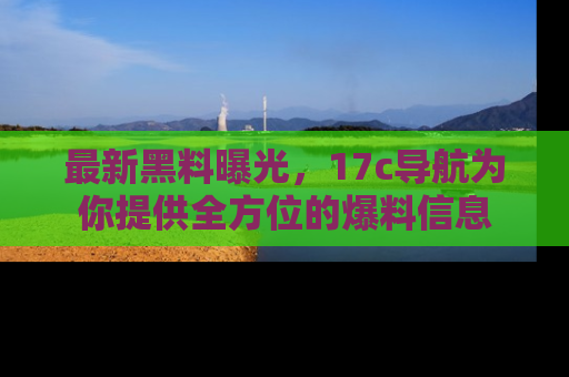 最新黑料曝光,17c导航为你提供全方位的爆料信息