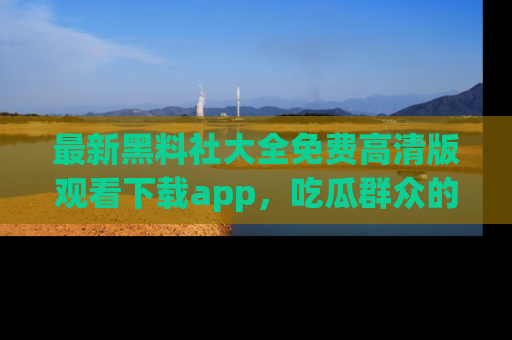 最新黑料社大全免费高清版观看下载app,吃瓜群众的必备神器