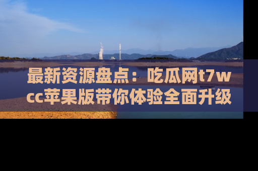最新资源盘点:吃瓜网t7wcc苹果版带你体验全面升级