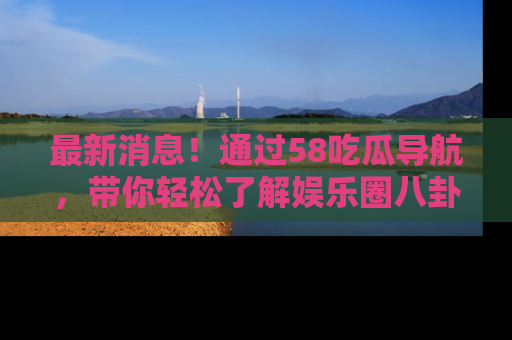 最新消息!通过58吃瓜导航,带你轻松了解娱乐圈八卦动态!