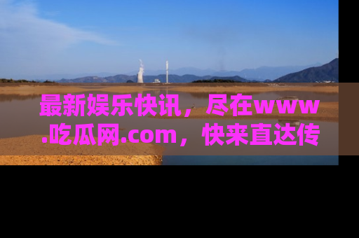 最新娱乐快讯,尽在www.吃瓜网.com,快来直达传送门收获惊喜吧!