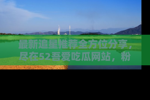 最新追星推荐全方位分享,尽在52吾爱吃瓜网站,粉丝必看